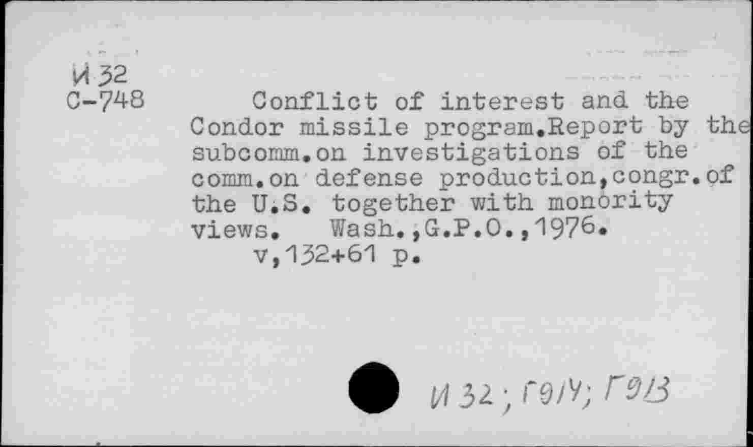 ﻿vi 32
0-748 Conflict of interest and. the Condor missile program.Report by the subcomm.on investigations of the comm.on defense production,congr.of the U.S. together with monority views. Wash.,G.P.O.,1976.
v,132+61 p.